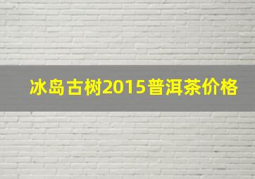 冰岛古树2015普洱茶价格