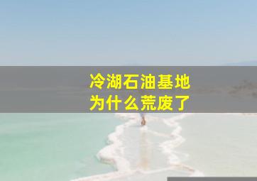 冷湖石油基地为什么荒废了