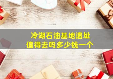 冷湖石油基地遗址值得去吗多少钱一个