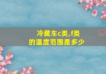 冷藏车c类,f类的温度范围是多少