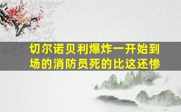 切尔诺贝利爆炸一开始到场的消防员死的比这还惨