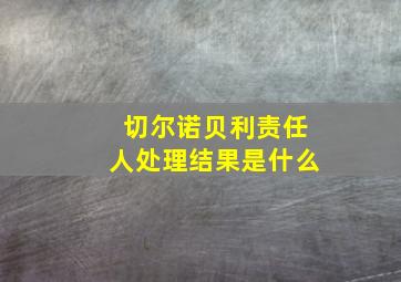 切尔诺贝利责任人处理结果是什么