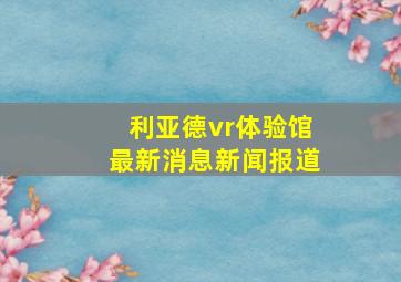 利亚德vr体验馆最新消息新闻报道