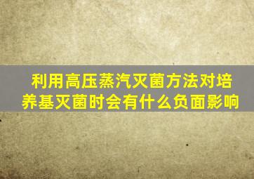 利用高压蒸汽灭菌方法对培养基灭菌时会有什么负面影响