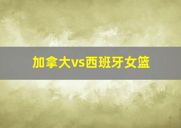 加拿大vs西班牙女篮