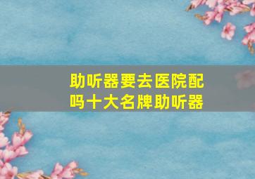 助听器要去医院配吗十大名牌助听器