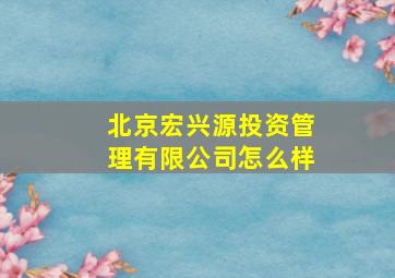 北京宏兴源投资管理有限公司怎么样