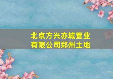 北京方兴亦城置业有限公司郑州土地