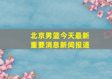 北京男篮今天最新重要消息新闻报道