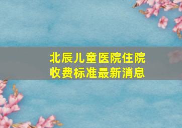 北辰儿童医院住院收费标准最新消息