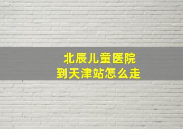 北辰儿童医院到天津站怎么走