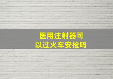 医用注射器可以过火车安检吗