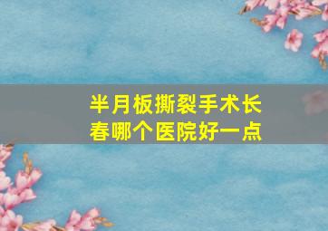 半月板撕裂手术长春哪个医院好一点