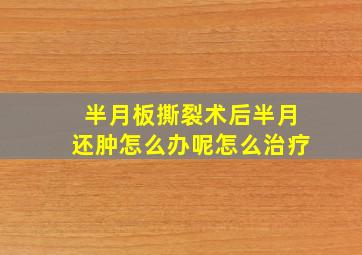 半月板撕裂术后半月还肿怎么办呢怎么治疗