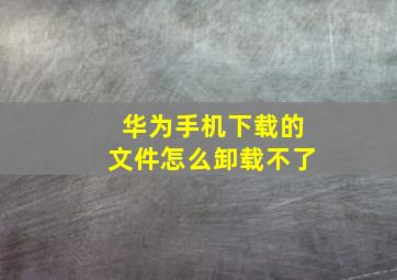 华为手机下载的文件怎么卸载不了