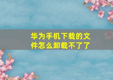 华为手机下载的文件怎么卸载不了了