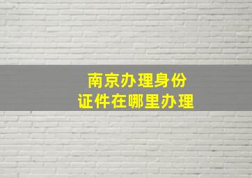 南京办理身份证件在哪里办理