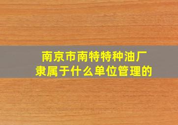 南京市南特特种油厂隶属于什么单位管理的