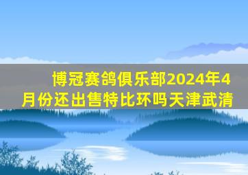 博冠赛鸽俱乐部2024年4月份还出售特比环吗天津武清