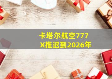 卡塔尔航空777X推迟到2026年