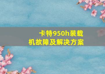 卡特950h装载机故障及解决方案