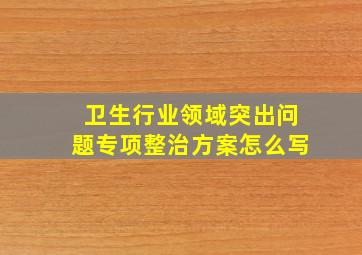 卫生行业领域突出问题专项整治方案怎么写