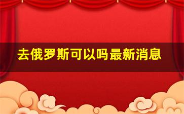 去俄罗斯可以吗最新消息