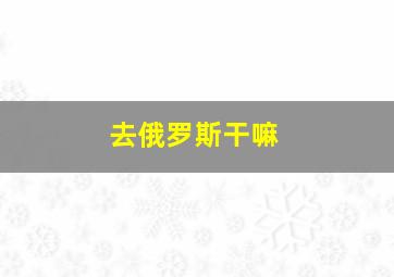 去俄罗斯干嘛