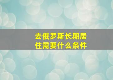 去俄罗斯长期居住需要什么条件