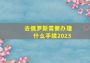 去俄罗斯需要办理什么手续2023