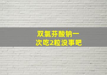 双氯芬酸钠一次吃2粒没事吧