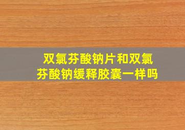 双氯芬酸钠片和双氯芬酸钠缓释胶囊一样吗