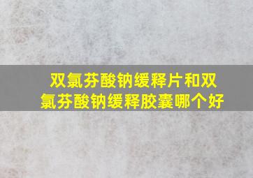 双氯芬酸钠缓释片和双氯芬酸钠缓释胶囊哪个好