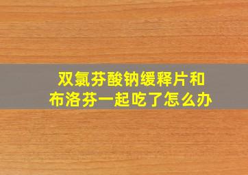 双氯芬酸钠缓释片和布洛芬一起吃了怎么办