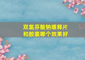 双氯芬酸钠缓释片和胶囊哪个效果好