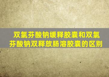 双氯芬酸钠缓释胶囊和双氯芬酸钠双释放肠溶胶囊的区别