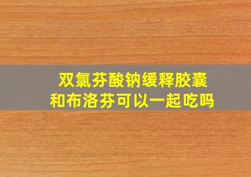 双氯芬酸钠缓释胶囊和布洛芬可以一起吃吗