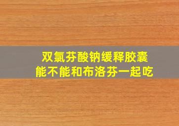 双氯芬酸钠缓释胶囊能不能和布洛芬一起吃