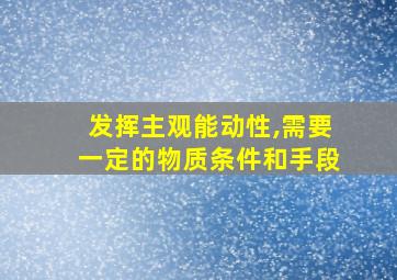 发挥主观能动性,需要一定的物质条件和手段