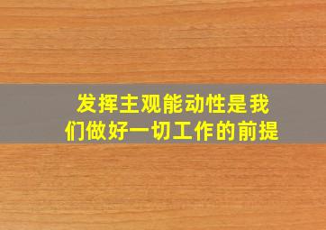 发挥主观能动性是我们做好一切工作的前提