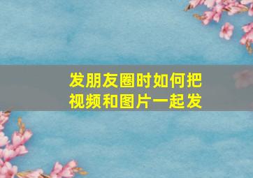 发朋友圈时如何把视频和图片一起发