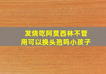 发烧吃阿莫西林不管用可以换头孢吗小孩子