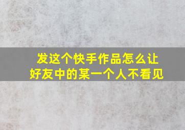 发这个快手作品怎么让好友中的某一个人不看见