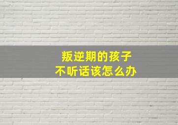 叛逆期的孩子不听话该怎么办