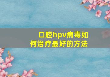 口腔hpv病毒如何治疗最好的方法