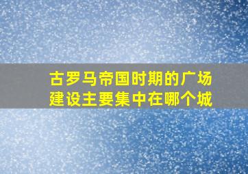 古罗马帝国时期的广场建设主要集中在哪个城