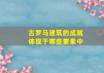 古罗马建筑的成就体现于哪些要素中