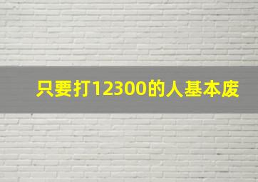 只要打12300的人基本废