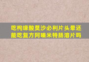 吃枸缘酸莫沙必利片头晕还能吃复方阿嗪米特肠溶片吗