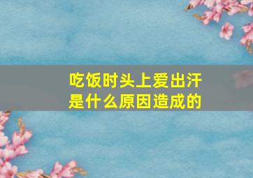 吃饭时头上爱出汗是什么原因造成的